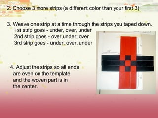 2. Choose 3 more strips (a different color than your first 3) 3. Weave one strip at a time through the strips you taped down. 1st strip goes - under, over, under 2nd strip goes - over,under, over 3rd strip goes - under, over, under 4. Adjust the strips so all ends are even on the template and the woven part is in the center.