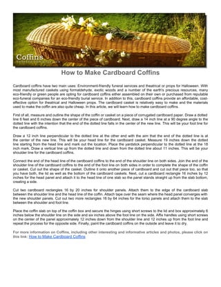 How to Make Cardboard Coffins
Cardboard coffins have two main uses: Environment-friendly funeral services and theatrical or props for Halloween. With
most manufactured caskets using formaldehyde, exotic woods and a number of the earth's precious resources, many
eco-friendly or green people are opting for cardboard coffins either assembled on their own or purchased from reputable
eco-funeral companies for an eco-friendly burial service. In addition to this, cardboard coffins provide an affordable, cost-
effective option for theatrical and Halloween props. The cardboard casket is relatively easy to make and the materials
used to make the coffin are also quite cheap. In this article, we will learn how to make cardboard coffins.

First of all, measure and outline the shape of the coffin or casket on a piece of corrugated cardboard paper. Draw a dotted
line 6 feet and 6 inches down the center of the piece of cardboard. Next, draw a 14 inch line at a 90 degree angle to the
dotted line with the intention that the end of the dotted line falls in the center of the new line. This will be your foot line for
the cardboard coffins.

Draw a 12 inch line perpendicular to the dotted line at the other end with the aim that the end of the dotted line is at
the center of the new line. This will be your head line for the cardboard casket. Measure 19 inches down the dotted
line starting from the head line and mark out the location. Place the yardstick perpendicular to the dotted line at the 18
inch mark. Draw a vertical line up from the dotted line and down from the dotted line about 11 inches. This will be your
shoulder line for the cardboard coffins.

Connect the end of the head line of the cardboard coffins to the end of the shoulder line on both sides. Join the end of the
shoulder line of the cardboard coffins to the end of the foot line on both sides in order to complete the shape of the coffin
or casket. Cut out the shape of the casket. Outline it onto another piece of cardboard and cut out that piece too, so that
you have both, the lid as well as the bottom of the cardboard caskets. Next, cut a cardboard rectangle 16 inches by 12
inches for the head panel and attach it to the head line of one slab so the panel stands straight up from the slab bottom,
creating a side.

Cut two cardboard rectangles 16 by 20 inches for shoulder panels. Attach them to the edge of the cardboard slab
between the shoulder line and the head line of the coffin. Attach tape over the seam where the head panel converges with
the new shoulder panels. Cut out two more rectangles 16 by 64 inches for the torso panels and attach them to the slab
between the shoulder and foot line.

Place the coffin slab on top of the coffin box and secure the hinges using short screws to the lid and box approximately 6
inches below the shoulder line on the side and six inches above the foot line on the side. Affix handles using short screws
on the center of the panel approximately 12 inches down from the shoulder line and 12 inches up from the foot line and
repeat the process for the opposite side. Finally, paint the cardboard coffins on the outside and leave it to dry.

For more information on Coffins, including other interesting and informative articles and photos, please click on
this link: How to Make Cardboard Coffins
 