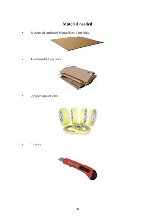 10
Material needed
• 8 sheets of cardboard 80cmx55cm, 1 cm thick
• Cardboard 0.5 cm thick
• 2 paper tapes of 2cm
• 1 cutter
 
