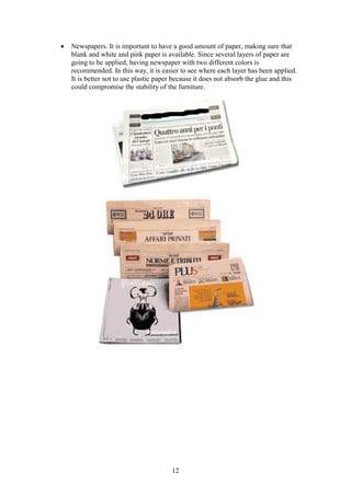 12
 Newspapers. It is important to have a good amount of paper, making sure that
blank and white and pink paper is available. Since several layers of paper are
going to be applied, having newspaper with two different colors is
recommended. In this way, it is easier to see where each layer has been applied.
It is better not to use plastic paper because it does not absorb the glue and this
could compromise the stability of the furniture.
 