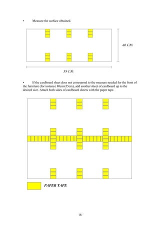 18
• Measure the surface obtained.
• If the cardboard sheet does not correspond to the measure needed for the front of
the furniture (for instance 80cmx55cm), add another sheet of cardboard up to the
desired size. Attach both sides of cardboard sheets with the paper tape.
PAPER TAPE
 