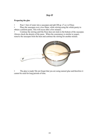 19
Step II
Preparing the glue
• Pour 1 liter of water into a saucepan and add 200 gr. (7 oz.) of flour.
• Place the saucepan over a low flame, while stirring using the whisk pastry to
obtain a uniform paste. This will occur after a few minutes.
• Continue the stirring until the flour does not stick to the bottom of the saucepan.
Always check the density of the paste. When the consistency is similar to yogurt,
remove the saucepan from the heat and continue the stirring for another minute.
• The glue is ready! Do not forget that you are using natural glue and therefore it
cannot be used for long periods of time.
 
