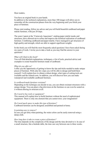 5
Dear readers,
You have an original book in your hands.
In addition to the technical explanations, more than 100 images will allow you to
remember all the construction phases from the very beginning until you finish your
piece of furniture.
Please start reading, follow my advice and you will build beautiful cardboard and paper
mâché furniture, with just 20 steps.
The years I spent at the “Carnevale Aquesiano", making paper mâché masks and
structures, have allowed me to refine and improve the technical realization of cardboard
furniture. Combining cardboard and paper-mâché, I have managed to get structures of
high quality and strength, which are able to support significant weights.
In this book you will find the most frequently asked questions I have been asked during
my years of work. I invite you to take a look as you may find the answer to your
questions!
What will I find in this book?
You will find detailed explanations, techniques, a list of tools, practical advice and
examples to create beautiful furniture made of cardboard.
What do you offer us?
I offer you the opportunity of getting to know the tips and tricks needed to make unique
pieces of furniture. With only few steps you will be able to design and build them
yourself. I will explain how to obtain a robust design, what types of cutting tools are
available and the related costs. In addition, you will discover how you can make
waterproof and washable cardboard furniture.
Is cardboard-made furniture resistant?
Depending on the technique you decide to use, you can obtain resistant structures with a
unique design. You can place a big television on the furniture or can even be seated on
it without altering its structure at all.
Do I need to buy tools or equipment?
This manual will explain how to build furniture without the need of sophisticated
equipment. There is only one element that you cannot miss: your imagination!
Do I need much space to make this type of furniture?
Cardboard furniture can be designed, assembled and painted at home.
Is painting easy to remove?
In case you get dirty when painting, the water colors can be easily removed using a
damp cloth.
How long does it take to create a piece of furniture?
The time depends on the complexity of the design and the time devoted to it. In case of
a small structure, like a bedside table, the time can vary between one to three weeks.
 