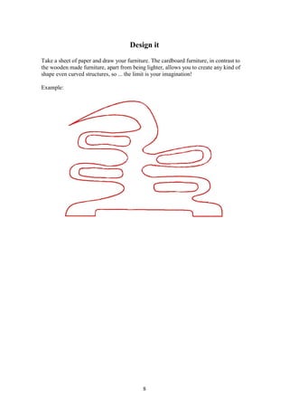 8
Design it
Take a sheet of paper and draw your furniture. The cardboard furniture, in contrast to
the wooden made furniture, apart from being lighter, allows you to create any kind of
shape even curved structures, so ... the limit is your imagination!
Example:
 