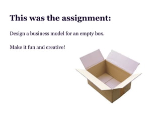 This was the assignment:
Design a business model for an empty box.

Make it fun and creative!
 