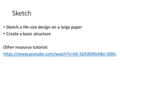 Sketch
• Sketch a life-size design on a large paper
• Create a basic structure
Other resource tutorial:
https://www.youtube.com/watch?v=kK-SGFdbNGA&t=204s