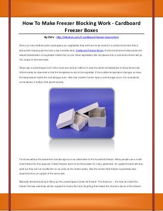 How To Make Freezer Blocking Work - Cardboard
Freezer Boxes
By Chris - http://alkalisci.com/2-cardboard-freezer-boxes.html
Once you have bottled and/or packaged your vegetables they will have to be stored in a cold environment that is
below their freezing point and at a low humidity level, Cardboard Freezer Boxes A cold environment slows down the
natural deterioration of vegetable matter that occurs. Most vegetables that are placed into a cold environment will go
into a type of dormant state.
Obviously a cold storage room is the most economical method. It uses the winter temperatures to keep foods cold.
Unfortunately its downside is that the temperature cannot be regulated. If the outside temperature changes so does
the temperature inside the cold storage room. Also few modern homes have a cold storage room. It is considered
unnecessary in today's fast paced society.

For those without the basement cold storage room an alternative is the household freezer. Many people use a small
chest freezer for this purpose. Chest freezers seem to be the answer for many gardeners. An upright freezer will also
work but they are not as efficient (or as cold) as the chest variety. Also the small chest freezer is generally less
expensive than an upright of the same size.
Basically freezer blocking is filling up the unused space inside the freezer. The theory is ... the less air inside the
freezer the less electricity will be required to freeze the food. Anything that lowers the internal volume of the freezer .

 