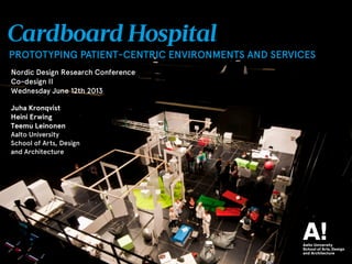 1
Cardboard Hospital
PROTOTYPING PATIENT-CENTRIC ENVIRONMENTS AND SERVICES
Juha Kronqvist
Heini Erving
Teemu Leinonen
Aalto University
School of Arts, Design
and Architecture
Nordic Design Research Conference
Co-design II
Wednesday June 12th 2013
 