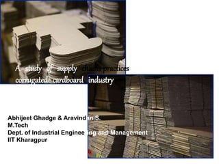 A study of supply chain practices
corrugated cardboard industry
Abhijeet Ghadge & Aravindan S.
M.Tech
Dept. of Industrial Engineering and Management
IIT Kharagpur
 