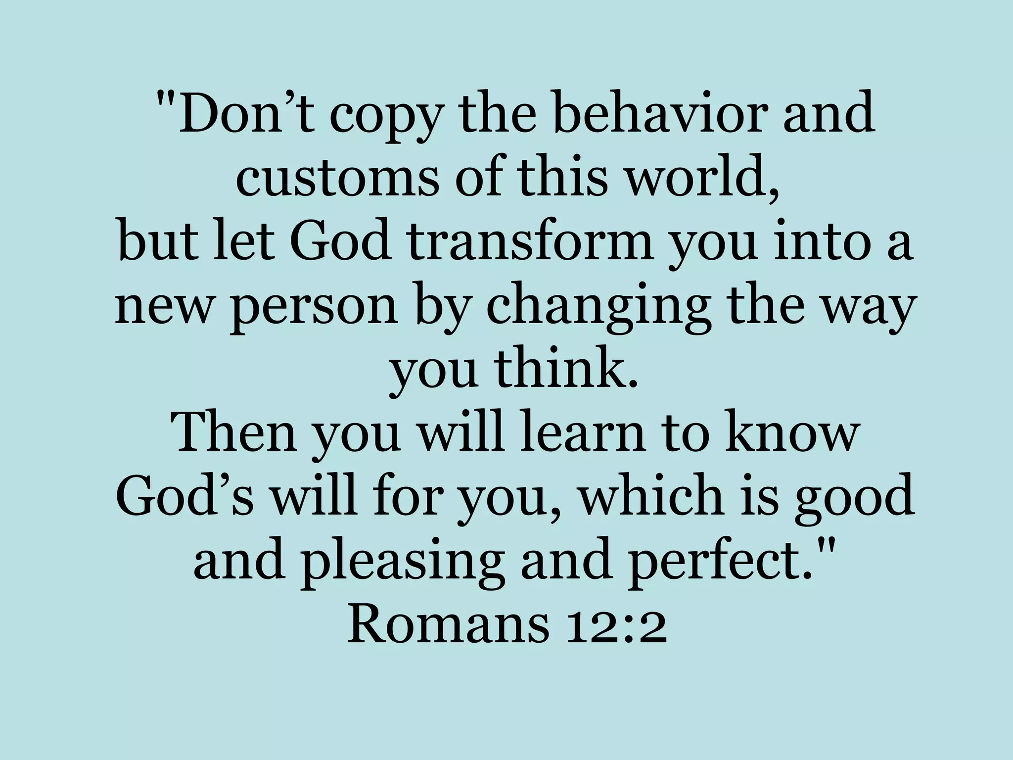 "Don’t copy the behavior and customs of this world, but let God transform you into a new person by changing the way you think. Then you will learn to know God’s will for you, which is good and pleasing and perfect." Romans 12:2