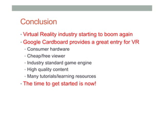 Conclusion
• Virtual Reality industry starting to boom again
• Google Cardboard provides a great entry for VR
•  Consumer hardware
•  Cheap/free viewer
•  Industry standard game engine
•  High quality content
•  Many tutorials/learning resources
• The time to get started is now!
 