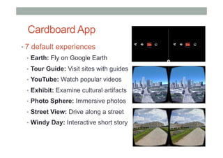 Cardboard App
• 7 default experiences
•  Earth: Fly on Google Earth
•  Tour Guide: Visit sites with guides
•  YouTube: Watch popular videos
•  Exhibit: Examine cultural artifacts
•  Photo Sphere: Immersive photos
•  Street View: Drive along a street
•  Windy Day: Interactive short story
 