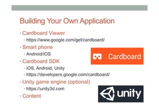 Building Your Own Application
• Cardboard Viewer
•  https://www.google.com/get/cardboard/
• Smart phone
•  Android/iOS
• Cardboard SDK
•  iOS, Android, Unity
•  https://developers.google.com/cardboard/
• Unity game engine (optional)
•  https://unity3d.com
• Content
 