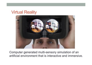 Virtual Reality
Computer generated multi-sensory simulation of an
artificial environment that is interactive and immersive.
 