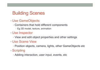Building Scenes
• Use GameObjects:
•  Containers that hold different components
•  Eg 3D model, texture, animation
• Use Inspector
•  View and edit object properties and other settings
• Use Scene View
•  Position objects, camera, lights, other GameObjects etc
• Scripting
•  Adding interaction, user input, events, etc
 