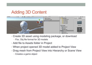 Adding 3D Content
•  Create 3D asset using modeling package, or download
•  Fbx, Obj file format for 3D models
•  Add file to Assets folder in Project
•  When project opened 3D model added to Project View
•  Drag mesh from Project View into Hierarchy or Scene View
•  Creates a game object
 