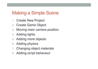 Making a Simple Scene
1.  Create New Project
2.  Create Game Object
3.  Moving main camera position
4.  Adding lights
5.  Adding more objects
6.  Adding physics
7.  Changing object materials
8.  Adding script behaviour
 