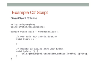 Example C# Script
GameObject Rotation
using UnityEngine; 
using System.Collections; 
 
public class spin : MonoBehaviour { 
 
    // Use this for initialization 
    void Start () { 
     
    } 
     
    // Update is called once per frame 
    void Update () { 
        this.gameObject.transform.Rotate(Vector3.up*10); 
    } 
} 
#
 