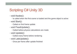 Scripting C# Unity 3D
•  void Awake():
•  Is called when the first scene is loaded and the game object is active
•  void Start():
•  Called on first frame update
•  void FixedUpdate():
•  Called before physics calculations are made
•  void Update():
•  Called every frame before rendering
•  void LateUpdate():
•  Once per frame after update finished
 