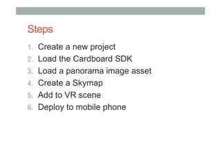 Steps
1.  Create a new project
2.  Load the Cardboard SDK
3.  Load a panorama image asset
4.  Create a Skymap
5.  Add to VR scene
6.  Deploy to mobile phone
 