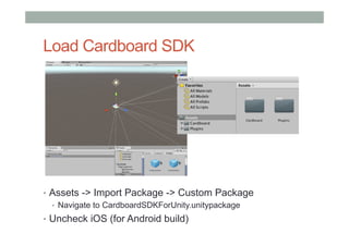 Load Cardboard SDK
•  Assets -> Import Package -> Custom Package
•  Navigate to CardboardSDKForUnity.unitypackage
•  Uncheck iOS (for Android build)
 