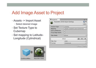 Add Image Asset to Project
•  Assets -> Import Asset
•  Select desired image
•  Set Texture Type to
Cubemap
•  Set mapping to Latitude-
Longitude (Cylindrical)
 