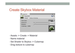 Create Skybox Material
•  Assets -> Create -> Material
•  Name material
•  Set Shader to Skybox -> Cubemap
•  Drag texture to cubemap
 