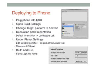 Deploying to Phone
1.  Plug phone into USB
2.  Open Build Settings
3.  Change Target platform to Android
4.  Resolution and Presentation
•  Default Orientation -> Landscape Left
5.  Under Player Settings
•  Edit Bundle Identifier – eg com.UniSA.cubeTest
•  Minimum API level
6.  Build and Run
•  Select .apk file name
 