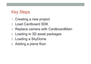 Key Steps
1.  Creating a new project
2.  Load Cardboard SDK
3.  Replace camera with CardboardMain
4.  Loading in 3D asset packages
5.  Loading a SkyDome
6.  Adding a plane floor
 