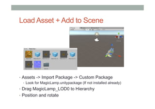 Load Asset + Add to Scene
•  Assets -> Import Package -> Custom Package
•  Look for MagicLamp.unitypackage (If not installed already)
•  Drag MagicLamp_LOD0 to Hierarchy
•  Position and rotate
 