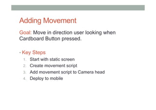 Adding Movement
Goal: Move in direction user looking when
Cardboard Button pressed.
• Key Steps
1.  Start with static screen
2.  Create movement script
3.  Add movement script to Camera head
4.  Deploy to mobile
 