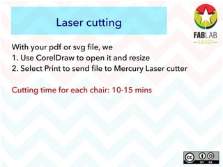 Laser cutting
With your pdf or svg file, we
1. Use CorelDraw to open it and resize
2. Select Print to send file to Mercury Laser cutter
Cutting time for each chair: 10-15 mins
 