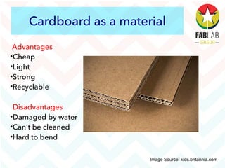 Cardboard as a material
Advantages

Cheap

Light

Strong

Recyclable
Disadvantages

Damaged by water

Can't be cleaned

Hard to bend
Image Source: kids.britannia.com
 
