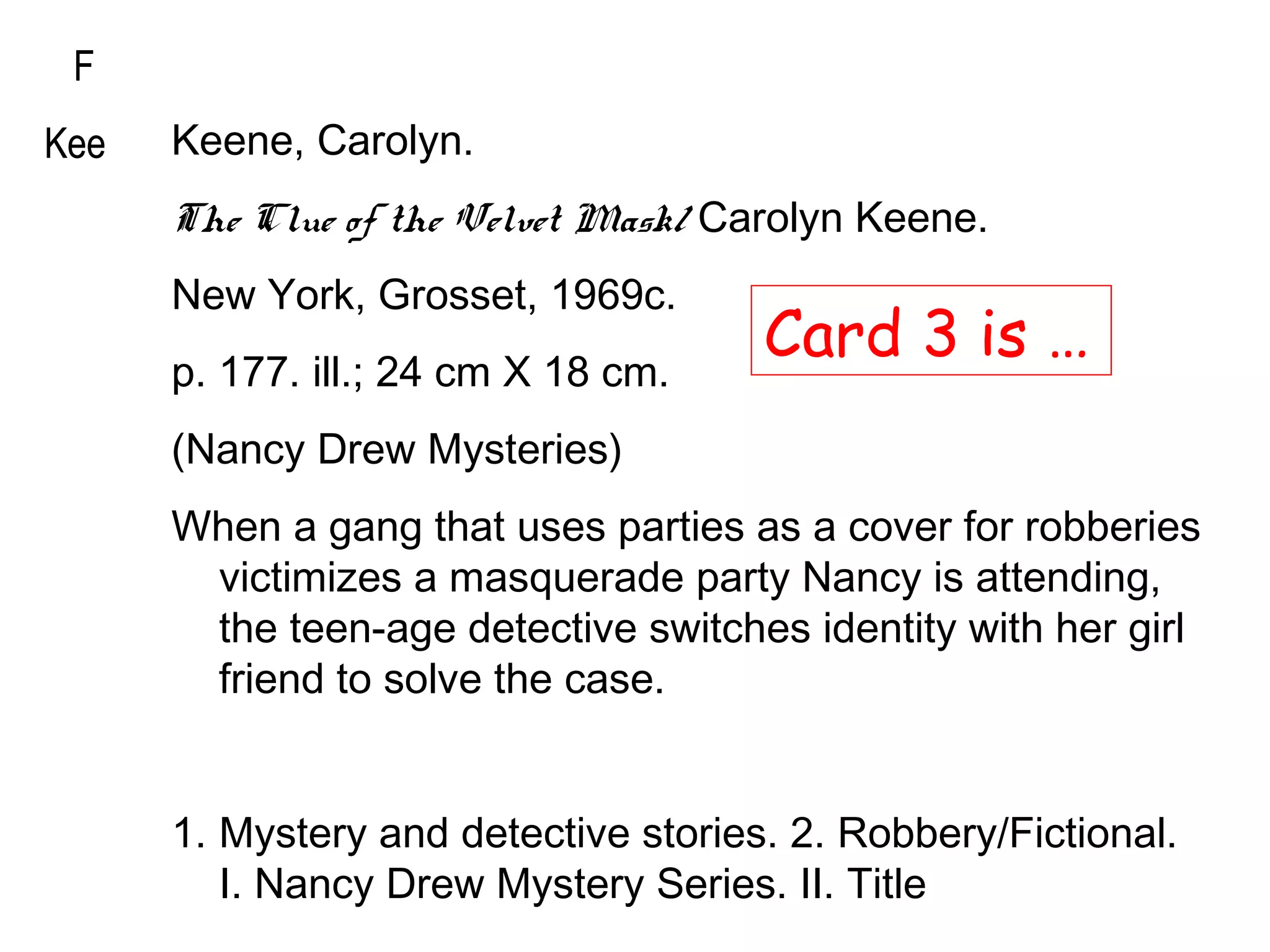 F
Kee Keene, Carolyn.
The Clue of the Velvet Mask/ Carolyn Keene.
New York, Grosset, 1969c.
p. 177. ill.; 24 cm X 18 cm.
(Nancy Drew Mysteries)
When a gang that uses parties as a cover for robberies
victimizes a masquerade party Nancy is attending,
the teen-age detective switches identity with her girl
friend to solve the case.
1. Mystery and detective stories. 2. Robbery/Fictional.
I. Nancy Drew Mystery Series. II. Title
F
Kee
Card 3 is …
 