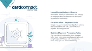 Reduce the burden of manual entry and simplify
reconciliation with CardDeposit, our automatic
reconciliation application.
Instant Reconciliation on Returns
Simply manage transactions and perform actions
like voids and refunds with CardPointe, our
payment reporting platform
Full Transaction Lifecycle Visibility
The interchange optimization of our gateway
helps lower processing rates by passing through
complete Level II/III data with transactions,
which helps you see immediate savings.
Optimized Payment Processing Rates
ENTERPRISE
 