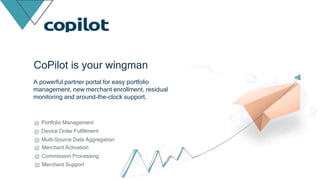 Portfolio Management
Device Order Fulfillment
Multi-Source Data Aggregation
Merchant Activation
Commission Processing
Merchant Support
CoPilot is your wingman
A powerful partner portal for easy portfolio
management, new merchant enrollment, residual
monitoring and around-the-clock support.
 