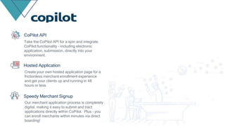 Take the CoPilot API for a spin and integrate
CoPilot functionality – including electronic
application, submission, directly into your
environment.
CoPilot API
Create your own hosted application page for a
frictionless merchant enrollment experience
and get your clients up and running in 48
hours or less.
Hosted Application
Our merchant application process is completely
digital, making it easy to submit and tract
applications directly within CoPilot. Plus – you
can enroll merchants within minutes via direct
boarding!
Speedy Merchant Signup
 
