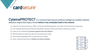 Used by US Secret Service, Office of Personnel Management, and other US Government Agencies
File Integrity Monitoring (FIM) that identifies changes to files and blocks malicious activity
Uses an AI model that prevents against zero-day attacks
Administrate and approve devices accessing your data
Extremely lightweight with no performance impact
Uses machine-learning to identify and block malware
CylancePROTECT is a machine-learning and artificial intelligence enabled malware
detection engine that stops a threat before it has embedded itself in the network.
 