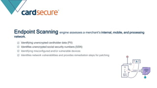 Endpoint Scanning engine assesses a merchant’s internal, mobile, and processing
network.
Identifying unencrypted cardholder data (PII)
Identifies unencrypted social security numbers (SSN)
Identifying misconfigured and/or vulnerable devices
Identifies network vulnerabilities and provides remediation steps for patching
 