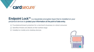 Endpoint Lock™ is a keystroke encryption layer that is installed on your
peripheral devices to protect your information at the point of data entry.
Foundational breach protection for a merchant’s business or a direct consumer
Identifies threats and attacks at their earliest stage
Installed on mobile an/or desktop devices
 