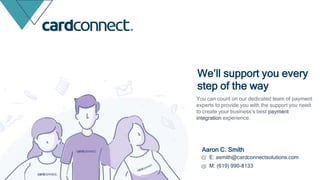Aaron C. Smith
E: asmith@cardconnectsolutions.com
M: (619) 990-8133
We’ll support you every
step of the way
You can count on our dedicated team of payment
experts to provide you with the support you need
to create your business’s best payment
integration experience.
 