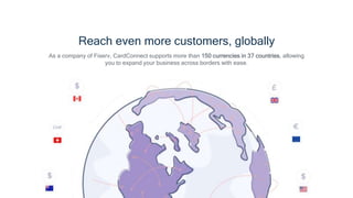 Reach even more customers, globally
As a company of Fiserv, CardConnect supports more than 150 currencies in 37 countries, allowing
you to expand your business across borders with ease.
 