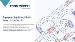 A payment gateway that’s
easy to connect to
Our secure CardPointe Gateway comes with a full library
of developer-friendly REST APIs for PHP,
JSON/JavaScript and Java. It’s been built with
omnichannel payment processing in mind, so you can
build your payment ecosystem however you’d like.
ENTERPRISE
 