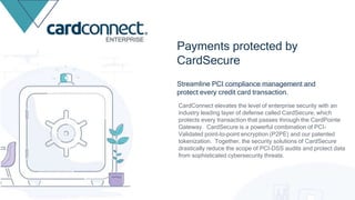 Streamline PCI compliance management and
protect every credit card transaction.
Payments protected by
CardSecure
CardConnect elevates the level of enterprise security with an
industry leading layer of defense called CardSecure, which
protects every transaction that passes through the CardPointe
Gateway. CardSecure is a powerful combination of PCI-
Validated point-to-point encryption (P2PE) and our patented
tokenization. Together, the security solutions of CardSecure
drastically reduce the scope of PCI-DSS audits and protect data
from sophisticated cybersecurity threats.
ENTERPRISE
 
