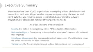 Executive Summary
> Simple, secure and 100% PCI compliant payment
processing is our focus
> We have a dedicated team to support our partners &
clients
> Our powerful platform includes real-time reporting
> Next-day funding is a promise
> We strive to maintain a friendly, balanced & creative
culture
We support more than 70,000 organizations in accepting billions of dollars in card
transactions each year. We personalize our payment processing platform for each
client. Whether you require a simple terminal solution or complex software
integration, our solution can fulfill all of your payments needs.
All of our solutions are built around:
Security. Our state-of-the-art gateway utilizes P2PE and patented tokenization
Business Intelligence. Our reporting system puts all of a customer’s payment information at
their fingertips
Interchange Management. Our gateway automatically passes Level II/Level III data to ensure
the lowest possible rate for every transaction
Transparency. Our fees are straightforward and our statements are easy to understand
 