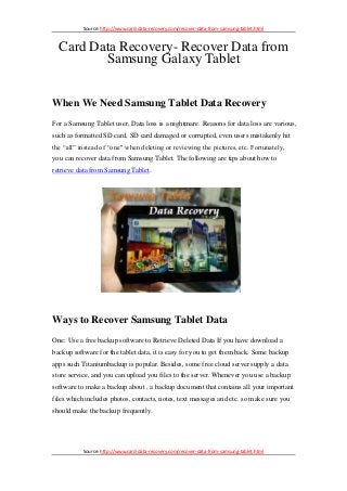Source: http://www.card-data-recovery.com/recover-data-from-samsung-tablet.html



  Card Data Recovery- Recover Data from
         Samsung Galaxy Tablet


When We Need Samsung Tablet Data Recovery
For a Samsung Tablet user, Data loss is a nightmare. Reasons for data loss are various,
such as formatted SD card, SD card damaged or corrupted, even users mistakenly hit
the “all” instead of “one" when deleting or reviewing the pictures, etc. Fortunately,
you can recover data from Samsung Tablet. The following are tips about how to
retrieve data from Samsung Tablet.




Ways to Recover Samsung Tablet Data
One: Use a free backup software to Retrieve Deleted Data If you have download a
backup software for the tablet data, it is easy for you to get them back. Some backup
apps such Titaniumbackup is popular. Besides, some free cloud server supply a data
store service, and you can upload you files to the server. Whenever you use a backup
software to make a backup about , a backup document that contains all your important
files which includes photos, contacts, notes, text messages and etc. so make sure you
should make the backup frequently.




           Source: http://www.card-data-recovery.com/recover-data-from-samsung-tablet.html
 