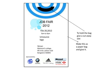JOB FAIR
2012
Feb 20,2012
9am to 4pm

Unisource
logo
Venue:
Maharani’s college,
KR circle, palace road
Bangalore-560001
Sponsored by:

To hold the bag
give a cut away
slot
Make this as
a paper bag
and give it.

 