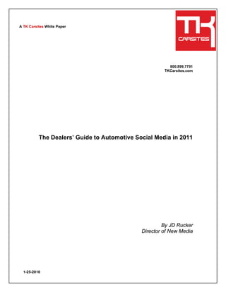 A TK Carsites White Paper




                                                        800.899.7791
                                                      TKCarsites.com




          The Dealers’ Guide to Automotive Social Media in 2011




                                                      By JD Rucker
                                             Director of New Media




  1-25-2010
 