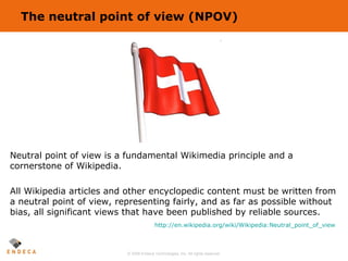 The neutral point of view (NPOV) Neutral point of view is a fundamental Wikimedia principle and a cornerstone of Wikipedia...