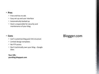  Pros
 Free and has no ads
 Easy set up and user interface
 Automatically backed up
 Host is responsible for security and
maintenance of your blog
 Cons
 Can’t customize blog post link structure
 Limited design templates
 No FTP access
 Don’t technically own your blog – Google
does
Your URL:
yourblog.blogspot.com
 